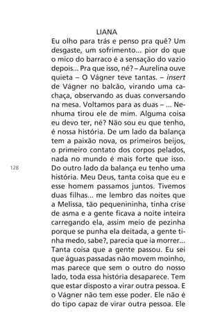 LIANA
Eu olho para trás e penso pra quê? Um
desgaste, um sofrimento... pior do que
o mico do barraco é a sensação do vazio
depois... Pra que isso, né? – Aurelina ouve
quieta – O Vágner teve tantas. – insert
de Vágner no balcão, virando uma ca-
chaça, observando as duas conversando
na mesa. Voltamos para as duas – ... Ne-
nhuma tirou ele de mim. Alguma coisa
eu devo ter, né? Não sou eu que tenho,
é nossa história. De um lado da balança
tem a paixão nova, os primeiros beijos,
o primeiro contato dos corpos pelados,
nada no mundo é mais forte que isso.
Do outro lado da balança eu tenho uma
história. Meu Deus, tanta coisa que eu e
esse homem passamos juntos. Tivemos
duas filhas... me lembro das noites que
a Melissa, tão pequenininha, tinha crise
de asma e a gente ficava a noite inteira
carregando ela, assim meio de pezinha
porque se punha ela deitada, a gente ti-
nha medo, sabe?, parecia que ia morrer...
Tanta coisa que a gente passou. Eu sei
que águas passadas não movem moinho,
mas parece que sem o outro do nosso
lado, toda essa história desaparece. Tem
que estar disposto a virar outra pessoa. E
o Vágner não tem esse poder. Ele não é
do tipo capaz de virar outra pessoa. Ele
128
Chega de Saudade miolo.indd 128 30/6/2008 17:01:44
 