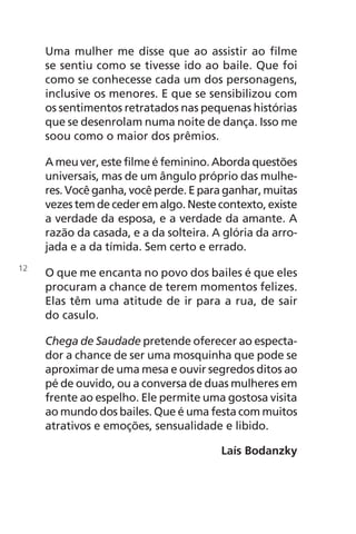 Uma mulher me disse que ao assistir ao filme
se sentiu como se tivesse ido ao baile. Que foi
como se conhecesse cada um dos personagens,
inclusive os menores. E que se sensibilizou com
os sentimentos retratados nas pequenas histórias
que se desenrolam numa noite de dança. Isso me
soou como o maior dos prêmios.
A meu ver, este filme é feminino. Aborda questões
universais, mas de um ângulo próprio das mulhe-
res. Você ganha, você perde. E para ganhar, muitas
vezes tem de ceder em algo. Neste contexto, existe
a verdade da esposa, e a verdade da amante. A
razão da casada, e a da solteira. A glória da arro-
jada e a da tímida. Sem certo e errado.
O que me encanta no povo dos bailes é que eles
procuram a chance de terem momentos felizes.
Elas têm uma atitude de ir para a rua, de sair
do casulo.
Chega de Saudade pretende oferecer ao especta-
dor a chance de ser uma mosquinha que pode se
aproximar de uma mesa e ouvir segredos ditos ao
pé de ouvido, ou a conversa de duas mulheres em
frente ao espelho. Ele permite uma gostosa visita
ao mundo dos bailes. Que é uma festa com muitos
atrativos e emoções, sensualidade e libido.
Laís Bodanzky
12
Chega de Saudade miolo.indd 12 30/6/2008 17:00:17
 
