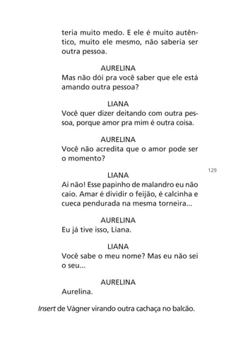 teria muito medo. E ele é muito autên-
tico, muito ele mesmo, não saberia ser
outra pessoa.
AURELINA
Mas não dói pra você saber que ele está
amando outra pessoa?
LIANA
Você quer dizer deitando com outra pes-
soa, porque amor pra mim é outra coisa.
AURELINA
Você não acredita que o amor pode ser
o momento?
LIANA
Ai não! Esse papinho de malandro eu não
caio. Amar é dividir o feijão, é calcinha e
cueca pendurada na mesma torneira...
AURELINA
Eu já tive isso, Liana.
LIANA
Você sabe o meu nome? Mas eu não sei
o seu...
AURELINA
Aurelina.
Insert de Vágner virando outra cachaça no balcão.
129
Chega de Saudade miolo.indd 129 30/6/2008 17:01:45
 