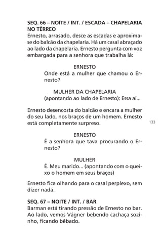SEQ. 66 – NOITE / INT. / ESCADA – CHAPELARIA
NO TÉRREO
Ernesto, arrasado, desce as escadas e aproxima-
se do balcão da chapelaria. Há um casal abraçado
ao lado da chapelaria. Ernesto pergunta com voz
embargada para a senhora que trabalha lá:
ERNESTO
Onde está a mulher que chamou o Er-
nesto?
MULHER DA CHAPELARIA
(apontando ao lado de Ernesto): Essa aí...
Ernesto desencosta do balcão e encara a mulher
do seu lado, nos braços de um homem. Ernesto
está completamente surpreso.
ERNESTO
É a senhora que tava procurando o Er-
nesto?
MULHER
É. Meu marido... (apontando com o quei-
xo o homem em seus braços)
Ernesto fica olhando para o casal perplexo, sem
dizer nada.
SEQ. 67 – NOITE / INT. / BAR
Barman está tirando pressão de Ernesto no bar.
Ao lado, vemos Vágner bebendo cachaça sozi-
nho, ficando bêbado.
133
Chega de Saudade miolo.indd 133 30/6/2008 17:01:48
 