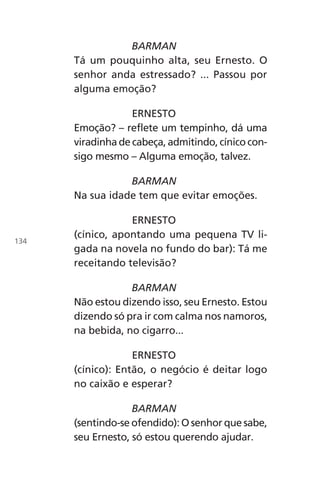 BARMAN
Tá um pouquinho alta, seu Ernesto. O
senhor anda estressado? ... Passou por
alguma emoção?
ERNESTO
Emoção? – reflete um tempinho, dá uma
viradinha de cabeça, admitindo, cínico con-
sigo mesmo – Alguma emoção, talvez.
BARMAN
Na sua idade tem que evitar emoções.
ERNESTO
(cínico, apontando uma pequena TV li-
gada na novela no fundo do bar): Tá me
receitando televisão?
BARMAN
Não estou dizendo isso, seu Ernesto. Estou
dizendo só pra ir com calma nos namoros,
na bebida, no cigarro...
ERNESTO
(cínico): Então, o negócio é deitar logo
no caixão e esperar?
BARMAN
(sentindo-se ofendido): O senhor que sabe,
seu Ernesto, só estou querendo ajudar.
134
Chega de Saudade miolo.indd 134 30/6/2008 17:01:48
 