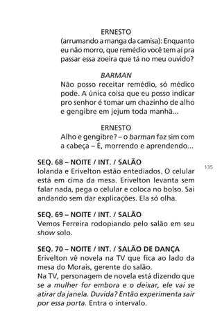 ERNESTO
(arrumandoamangadacamisa):Enquanto
eu não morro, que remédio você tem aí pra
passar essa zoeira que tá no meu ouvido?
BARMAN
Não posso receitar remédio, só médico
pode. A única coisa que eu posso indicar
pro senhor é tomar um chazinho de alho
e gengibre em jejum toda manhã...
ERNESTO
Alho e gengibre? – o barman faz sim com
a cabeça – É, morrendo e aprendendo...
SEQ. 68 – NOITE / INT. / SALÃO
Iolanda e Erivelton estão entediados. O celular
está em cima da mesa. Erivelton levanta sem
falar nada, pega o celular e coloca no bolso. Sai
andando sem dar explicações. Ela só olha.
SEQ. 69 – NOITE / INT. / SALÃO
Vemos Ferreira rodopiando pelo salão em seu
show solo.
SEQ. 70 – NOITE / INT. / SALÃO DE DANÇA
Erivelton vê novela na TV que fica ao lado da
mesa do Morais, gerente do salão.
Na TV, personagem de novela está dizendo que
se a mulher for embora e o deixar, ele vai se
atirar da janela. Duvida? Então experimenta sair
por essa porta. Entra o intervalo.
135
Chega de Saudade miolo.indd 135 30/6/2008 17:01:49
 