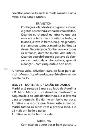 Erivelton observa Iolanda sentada sozinha a uma
mesa. Fala para o Morais.
ERIVELTON
Conheço a Iolanda desde o grupo escolar.
A gente aprendeu a ler na mesma cartilha.
Quando eu cheguei na letra m, que pra
mim era a letra mais bonita de todas, a
Iolanda já tava lá frente, no q. No ginasial,
ela namorou todos os meninos bonitos da
classe. Depois casou. Sonhei com ela todas
as semanas, durante minha vida inteira.
Quando descobri que ela gostava de dan-
çar e o marido dela não gostava, aprendi
a dançar... com cinqüenta e oito anos.
A novela volta. Erivelton pára de falar para as-
sistir. Morais fica olhando para Erivelton vendo
novela na TV.
SEQ. 71 – NOITE / INT. / SALÃO DE DANÇA
Marici está sentada à mesa ao lado de Aurelina
e D. Alice. Marici cutuca Aurelina, mostrando o
paquera dela ao lado dando tchau. Ela se levanta
para se despedir. Ele dá-lhe um beijo na boca.
Aurelina ri e mostra que Marici está espiando.
Marici tampa os olhos com a própria mão. Ele
dá mais um beijo e parte.
Aurelina se senta feliz da vida:
AURELINA
Com esse eu quero pecar bem gostoso...
136
Chega de Saudade miolo.indd 136 30/6/2008 17:01:49
 