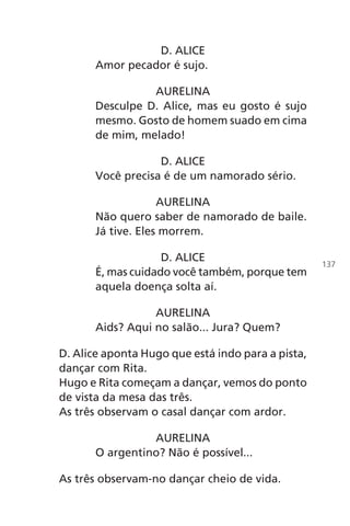 D. ALICE
Amor pecador é sujo.
AURELINA
Desculpe D. Alice, mas eu gosto é sujo
mesmo. Gosto de homem suado em cima
de mim, melado!
D. ALICE
Você precisa é de um namorado sério.
AURELINA
Não quero saber de namorado de baile.
Já tive. Eles morrem.
D. ALICE
É, mas cuidado você também, porque tem
aquela doença solta aí.
AURELINA
Aids? Aqui no salão... Jura? Quem?
D. Alice aponta Hugo que está indo para a pista,
dançar com Rita.
Hugo e Rita começam a dançar, vemos do ponto
de vista da mesa das três.
As três observam o casal dançar com ardor.
AURELINA
O argentino? Não é possível...
As três observam-no dançar cheio de vida.
137
Chega de Saudade miolo.indd 137 30/6/2008 17:01:49
 