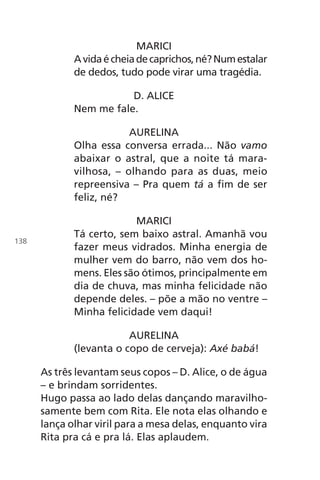 MARICI
Avidaécheiadecaprichos,né?Numestalar
de dedos, tudo pode virar uma tragédia.
D. ALICE
Nem me fale.
AURELINA
Olha essa conversa errada... Não vamo
abaixar o astral, que a noite tá mara-
vilhosa, – olhando para as duas, meio
repreensiva – Pra quem tá a fim de ser
feliz, né?
MARICI
Tá certo, sem baixo astral. Amanhã vou
fazer meus vidrados. Minha energia de
mulher vem do barro, não vem dos ho-
mens. Eles são ótimos, principalmente em
dia de chuva, mas minha felicidade não
depende deles. – põe a mão no ventre –
Minha felicidade vem daqui!
AURELINA
(levanta o copo de cerveja): Axé babá!
As três levantam seus copos – D. Alice, o de água
– e brindam sorridentes.
Hugo passa ao lado delas dançando maravilho-
samente bem com Rita. Ele nota elas olhando e
lança olhar viril para a mesa delas, enquanto vira
Rita pra cá e pra lá. Elas aplaudem.
138
Chega de Saudade miolo.indd 138 30/6/2008 17:01:49
 