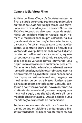 Como a Idéia Virou Filme
A idéia do filme Chega de Saudade nasceu no
final da tarde de uma quarta-feira quando Laís e
eu fomos ao Clube Piratininga tomar uma cerve-
jinha, ver os casais dançarem e ouvir a Orquestra
Tabajara tocando ao vivo seus naipes de metal.
Havia um delicioso mistério naquele lugar. Ho-
mens e mulheres com roupas coloridas, na sua
grande maioria entre cinqüenta e setenta anos,
dançavam, flertavam e papeavam como adoles-
centes. O contraste entre a idéia de finitude e a
vontade de viver pulsava em cada corpo. E diante
do eterno conflito entre eros e tanatos, aqueles
corpos moviam-se com elegância e sabedoria ao
som dos mais variados ritmos, afirmando uma
opção maravilhosamente sublimada pela arte.
Claramente, a beleza desse lugar não está em vo-
lumes siliconados, narizinhos arrebitados, nem na
beleza efêmera da juventude. Pulsa na sabedoria
dos corpos, na postura das colunas, na graça dos
movimentos de pernas e braços. Sorrisos e gar-
galhadas pipocam em todo canto. Contudo, con-
forme a noite vai avançando, novos contornos da
existência vão se revelando, nota-se uma pequena
melancolia aqui, uma situação ridícula ali, uma
maldade sendo feita acolá. O salão de baile é uma
manifestação exuberante de humanidade.
Se levarmos em consideração a afirmação de
Camus de que o suicídio é a única questão filo-
sófica verdadeira, os bailes nos oferecem muitos
13
Chega de Saudade miolo.indd 13 30/6/2008 17:00:17
 