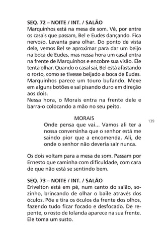 SEQ. 72 – NOITE / INT. / SALÃO
Marquinhos está na mesa de som. Vê, por entre
os casais que passam, Bel e Eudes dançando. Fica
nervoso. Levanta para olhar. Do ponto de vista
dele, vemos Bel se aproximar para dar um beijo
na boca de Eudes, mas nessa hora um casal entra
na frente de Marquinhos e encobre sua visão. Ele
tenta olhar. Quando o casal sai, Bel está afastando
o rosto, como se tivesse beijado a boca de Eudes.
Marquinhos parece um touro bufando. Mexe
em alguns botões e sai pisando duro em direção
aos dois.
Nessa hora, o Morais entra na frente dele e
barra-o colocando a mão no seu peito.
MORAIS
Onde pensa que vai... Vamos ali ter a
nossa conversinha que o senhor está me
saindo pior que a encomenda. Ali, de
onde o senhor não deveria sair nunca.
Os dois voltam para a mesa de som. Passam por
Ernesto que caminha com dificuldade, com cara
de que não está se sentindo bem.
SEQ. 73 – NOITE / INT. / SALÃO
Erivelton está em pé, num canto do salão, so-
zinho, brincando de olhar o baile através dos
óculos. Põe e tira os óculos da frente dos olhos,
fazendo tudo ficar focado e desfocado. De re-
pente, o rosto de Iolanda aparece na sua frente.
Ele toma um susto.
139
Chega de Saudade miolo.indd 139 30/6/2008 17:01:49
 