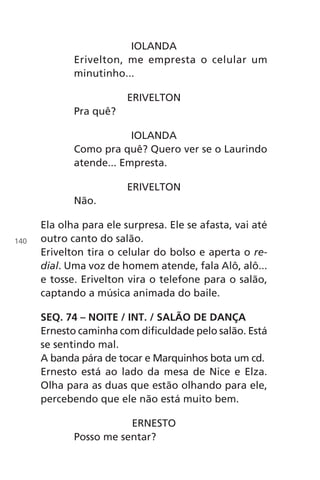 IOLANDA
Erivelton, me empresta o celular um
minutinho...
ERIVELTON
Pra quê?
IOLANDA
Como pra quê? Quero ver se o Laurindo
atende... Empresta.
ERIVELTON
Não.
Ela olha para ele surpresa. Ele se afasta, vai até
outro canto do salão.
Erivelton tira o celular do bolso e aperta o re-
dial. Uma voz de homem atende, fala Alô, alô...
e tosse. Erivelton vira o telefone para o salão,
captando a música animada do baile.
SEQ. 74 – NOITE / INT. / SALÃO DE DANÇA
Ernesto caminha com dificuldade pelo salão. Está
se sentindo mal.
A banda pára de tocar e Marquinhos bota um cd.
Ernesto está ao lado da mesa de Nice e Elza.
Olha para as duas que estão olhando para ele,
percebendo que ele não está muito bem.
ERNESTO
Posso me sentar?
140
Chega de Saudade miolo.indd 140 30/6/2008 17:01:49
 