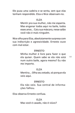 Ele puxa uma cadeira e se senta, sem que elas
tenham respondido. Elza e Nice observam-no.
ELZA
Mentir pra sua mulher, não me espanta.
Mas enganar todos aqui no baile, todos
esses anos... Caiu sua máscara, nesse salão
você não é mais ninguém.
Nice olha para Elza, absolutamente surpresa com
sua indiscrição e agressividade. Ernesto ouve
com mal-estar.
ERNESTO
Minha mulher é livre para fazer o que
ela quiser. Quem sabe se ela não está
num outro baile, agora mesmo? Eu não
me importo.
ELZA
Mentira... Olha seu estado, só porque ela
veio aqui.
ERNESTO
Ela não veio. Sua central de informa-
ções falhou.
Elza observa Ernesto confusa.
ELZA
Mas você é casado, não é viúvo?
141
Chega de Saudade miolo.indd 141 30/6/2008 17:01:49
 