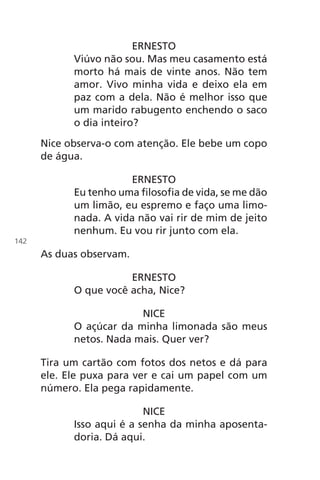 ERNESTO
Viúvo não sou. Mas meu casamento está
morto há mais de vinte anos. Não tem
amor. Vivo minha vida e deixo ela em
paz com a dela. Não é melhor isso que
um marido rabugento enchendo o saco
o dia inteiro?
Nice observa-o com atenção. Ele bebe um copo
de água.
ERNESTO
Eu tenho uma filosofia de vida, se me dão
um limão, eu espremo e faço uma limo-
nada. A vida não vai rir de mim de jeito
nenhum. Eu vou rir junto com ela.
As duas observam.
ERNESTO
O que você acha, Nice?
NICE
O açúcar da minha limonada são meus
netos. Nada mais. Quer ver?
Tira um cartão com fotos dos netos e dá para
ele. Ele puxa para ver e cai um papel com um
número. Ela pega rapidamente.
NICE
Isso aqui é a senha da minha aposenta-
doria. Dá aqui.
142
Chega de Saudade miolo.indd 142 30/6/2008 17:01:49
 