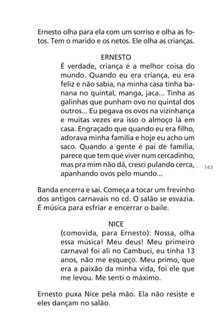 Ernesto olha para ela com um sorriso e olha as fo-
tos. Tem o marido e os netos. Ele olha as crianças.
ERNESTO
É verdade, criança é a melhor coisa do
mundo. Quando eu era criança, eu era
feliz e não sabia, na minha casa tinha ba-
nana no quintal, manga, jaca... Tinha as
galinhas que punham ovo no quintal dos
outros... Eu pegava os ovos na vizinhança
e muitas vezes era isso o almoço lá em
casa. Engraçado que quando eu era filho,
adorava minha família e hoje eu acho um
saco. Quando a gente é pai de família,
parece que tem que viver num cercadinho,
mas pra mim não dá, cresci pulando cerca,
apanhando ovos pelo mundo...
Banda encerra e sai. Começa a tocar um frevinho
dos antigos carnavais no cd. O salão se esvazia.
É música para esfriar e encerrar o baile.
NICE
(comovida, para Ernesto): Nossa, olha
essa música! Meu deus! Meu primeiro
carnaval foi ali no Cambuci, eu tinha 13
anos, não me esqueço. Meu primo, que
era a paixão da minha vida, foi ele que
me levou. Me senti o máximo.
Ernesto puxa Nice pela mão. Ela não resiste e
eles dançam no salão.
143
Chega de Saudade miolo.indd 143 30/6/2008 17:01:50
 