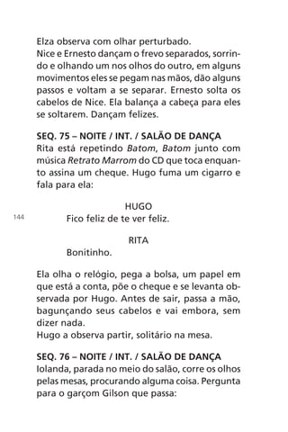 Elza observa com olhar perturbado.
Nice e Ernesto dançam o frevo separados, sorrin-
do e olhando um nos olhos do outro, em alguns
movimentos eles se pegam nas mãos, dão alguns
passos e voltam a se separar. Ernesto solta os
cabelos de Nice. Ela balança a cabeça para eles
se soltarem. Dançam felizes.
SEQ. 75 – NOITE / INT. / SALÃO DE DANÇA
Rita está repetindo Batom, Batom junto com
música Retrato Marrom do CD que toca enquan-
to assina um cheque. Hugo fuma um cigarro e
fala para ela:
HUGO
Fico feliz de te ver feliz.
RITA
Bonitinho.
Ela olha o relógio, pega a bolsa, um papel em
que está a conta, põe o cheque e se levanta ob-
servada por Hugo. Antes de sair, passa a mão,
bagunçando seus cabelos e vai embora, sem
dizer nada.
Hugo a observa partir, solitário na mesa.
SEQ. 76 – NOITE / INT. / SALÃO DE DANÇA
Iolanda, parada no meio do salão, corre os olhos
pelas mesas, procurando alguma coisa. Pergunta
para o garçom Gilson que passa:
144
Chega de Saudade miolo.indd 144 30/6/2008 17:01:50
 