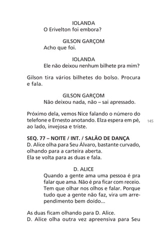 IOLANDA
O Erivelton foi embora?
GILSON GARÇOM
Acho que foi.
IOLANDA
Ele não deixou nenhum bilhete pra mim?
Gilson tira vários bilhetes do bolso. Procura
e fala.
GILSON GARÇOM
Não deixou nada, não – sai apressado.
Próximo dela, vemos Nice falando o número do
telefone e Ernesto anotando. Elza espera em pé,
ao lado, invejosa e triste.
SEQ. 77 – NOITE / INT. / SALÃO DE DANÇA
D. Alice olha para Seu Álvaro, bastante curvado,
olhando para a carteira aberta.
Ela se volta para as duas e fala.
D. ALICE
Quando a gente ama uma pessoa é pra
falar que ama. Não é pra ficar com receio.
Tem que olhar nos olhos e falar. Porque
tudo que a gente não faz, vira um arre-
pendimento bem doído...
As duas ficam olhando para D. Alice.
D. Alice olha outra vez apreensiva para Seu
145
Chega de Saudade miolo.indd 145 30/6/2008 17:01:50
 