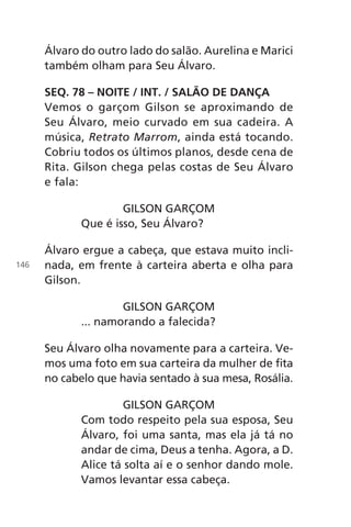 Álvaro do outro lado do salão. Aurelina e Marici
também olham para Seu Álvaro.
SEQ. 78 – NOITE / INT. / SALÃO DE DANÇA
Vemos o garçom Gilson se aproximando de
Seu Álvaro, meio curvado em sua cadeira. A
música, Retrato Marrom, ainda está tocando.
Cobriu todos os últimos planos, desde cena de
Rita. Gilson chega pelas costas de Seu Álvaro
e fala:
GILSON GARÇOM
Que é isso, Seu Álvaro?
Álvaro ergue a cabeça, que estava muito incli-
nada, em frente à carteira aberta e olha para
Gilson.
GILSON GARÇOM
... namorando a falecida?
Seu Álvaro olha novamente para a carteira. Ve-
mos uma foto em sua carteira da mulher de fita
no cabelo que havia sentado à sua mesa, Rosália.
GILSON GARÇOM
Com todo respeito pela sua esposa, Seu
Álvaro, foi uma santa, mas ela já tá no
andar de cima, Deus a tenha. Agora, a D.
Alice tá solta aí e o senhor dando mole.
Vamos levantar essa cabeça.
146
Chega de Saudade miolo.indd 146 30/6/2008 17:01:50
 