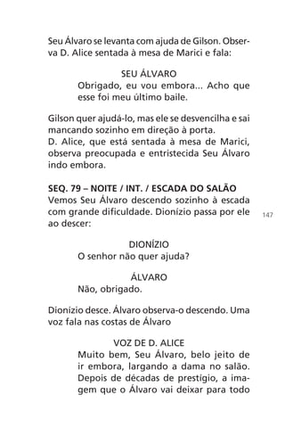 Seu Álvaro se levanta com ajuda de Gilson. Obser-
va D. Alice sentada à mesa de Marici e fala:
SEU ÁLVARO
Obrigado, eu vou embora... Acho que
esse foi meu último baile.
Gilson quer ajudá-lo, mas ele se desvencilha e sai
mancando sozinho em direção à porta.
D. Alice, que está sentada à mesa de Marici,
observa preocupada e entristecida Seu Álvaro
indo embora.
SEQ. 79 – NOITE / INT. / ESCADA DO SALÃO
Vemos Seu Álvaro descendo sozinho à escada
com grande dificuldade. Dionízio passa por ele
ao descer:
DIONÍZIO
O senhor não quer ajuda?
ÁLVARO
Não, obrigado.
Dionízio desce. Álvaro observa-o descendo. Uma
voz fala nas costas de Álvaro
VOZ DE D. ALICE
Muito bem, Seu Álvaro, belo jeito de
ir embora, largando a dama no salão.
Depois de décadas de prestígio, a ima-
gem que o Álvaro vai deixar para todo
147
Chega de Saudade miolo.indd 147 30/6/2008 17:01:50
 