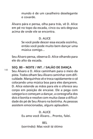 mundo é de um cavalheiro deselegante
e covarde.
Álvaro pára e pensa, olha para trás, vê D. Alice
em pé no topo da escada, cinco ou seis degraus
acima de onde ele se encontra.
D. ALICE
Se você pode descer essa escada sozinho,
então você pode muito bem dançar uma
música comigo...
Seu Álvaro pensa, observa D. Alice olhando para
ele do alto da escada.
SEQ. 80 – NOITE / INT. / SALÃO DE DANÇA
Seu Álvaro e D. Alice caminham para o meio da
pista. Todos olham Seu Álvaro caminhar com difi-
culdade. Marquinhos vê e troca rapidamente o cd
colocando uma música boa para eles dançarem.
D. Alice estende as mãos para ele e oferece seu
corpo em posição de encaixe. Ele a pega com
categoria e começam a dançar, a coreografia dos
dois é bonita e resolve com muita classe a dificul-
dade do pé de Seu Álvaro na botinha. As pessoas
assistem emocionadas, alguns aplaudem.
D. ALICE
Eu amo você Álvaro... Pronto, falei.
BEL
(sorrindo): Mas você tá ótimo
148
Chega de Saudade miolo.indd 148 30/6/2008 17:01:51
 