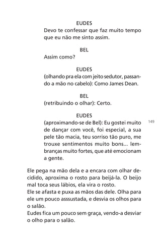 EUDES
Devo te confessar que faz muito tempo
que eu não me sinto assim.
BEL
Assim como?
EUDES
(olhando pra ela com jeito sedutor, passan-
do a mão no cabelo): Como James Dean.
BEL
(retribuindo o olhar): Certo.
EUDES
(aproximando-se de Bel): Eu gostei muito
de dançar com você, foi especial, a sua
pele tão macia, teu sorriso tão puro, me
trouxe sentimentos muito bons... lem-
branças muito fortes, que até emocionam
a gente.
Ele pega na mão dela e a encara com olhar de-
cidido, aproxima o rosto para beijá-la. O beijo
mal toca seus lábios, ela vira o rosto.
Ele se afasta e puxa as mãos das dele. Olha para
ele um pouco asssustada, e desvia os olhos para
o salão.
Eudes fica um pouco sem graça, vendo-a desviar
o olho para o salão.
149
Chega de Saudade miolo.indd 149 30/6/2008 17:01:51
 