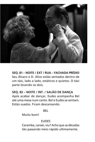 SEQ. 81 – NOITE / EXT / RUA – FACHADA PRÉDIO
Seu Álvaro e D. Alice estão sentados dentro de
um táxi, lado a lado, estáticos e quietos. O táxi
parte levando os dois.
SEQ. 82 – NOITE / INT. / SALÃO DE DANÇA
Após acabar de dançar, Eudes acompanha Bel
até uma mesa num canto. Bel e Eudes se sentam.
Estão suados. Ficam descansando.
BEL
Muito bom!
EUDES
Caramba, cansei, viu? Acho que as décadas
tão passando meio rápido ultimamente.
Chega de Saudade miolo.indd 150 30/6/2008 17:01:51
 