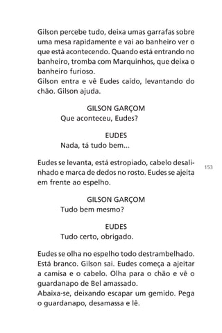 Gilson percebe tudo, deixa umas garrafas sobre
uma mesa rapidamente e vai ao banheiro ver o
que está acontecendo. Quando está entrando no
banheiro, tromba com Marquinhos, que deixa o
banheiro furioso.
Gilson entra e vê Eudes caído, levantando do
chão. Gilson ajuda.
GILSON GARÇOM
Que aconteceu, Eudes?
EUDES
Nada, tá tudo bem...
Eudes se levanta, está estropiado, cabelo desali-
nhado e marca de dedos no rosto. Eudes se ajeita
em frente ao espelho.
GILSON GARÇOM
Tudo bem mesmo?
EUDES
Tudo certo, obrigado.
Eudes se olha no espelho todo destrambelhado.
Está branco. Gilson sai. Eudes começa a ajeitar
a camisa e o cabelo. Olha para o chão e vê o
guardanapo de Bel amassado.
Abaixa-se, deixando escapar um gemido. Pega
o guardanapo, desamassa e lê.
153
Chega de Saudade miolo.indd 153 30/6/2008 17:01:53
 
