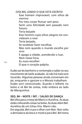 (VO) BEL LENDO O QUE ESTÁ ESCRITO:
Esse homem improvável, com olhos de
menino
Fez meu corpo flutuar sem peso.
Senti uma felicidade sem passado nem
futuro.
Teria beijado
Esse homem cujos olhos alegres me con-
vidavam a voar.
Teria beijado,
Se soubesse fazer escolhas.
Mas nem quando o mundo escolhe por
mim
E apaga a cidade, acendendo o luar,
Nem nessa hora,
Eu ouso escolher
O que o coração palpita.
Eudes sai do banheiro e contempla o salão no seu
movimento de baile acabado. Já não há mais som
tocando. Algumas pessoas ainda conversam em
pé, enquanto o garçom e o Morais trabalham.
Eudes sorri emocionado. Guarda o bilhete no
bolso e vê Bel de costas, indo embora ao lado
de Marquinhos.
SEQ. 84 – NOITE / INT. / SALÃO DE DANÇA
Bel olha para a mesa de Marici e Aurelina. As duas
estão colocando coisas na bolsa. As duas vêem Bel.
Aurelina dá um tchau frio. Marici não.
Em seguida, Bel cruza o olhar com Nair. Nair solta
a dentadura da boca e mostra para Bel. Bel toma
154
Chega de Saudade miolo.indd 154 30/6/2008 17:01:53
 