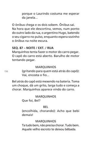 porque o Laurindo costuma me esperar
da janela...
O ônibus chega e os dois sobem. Ônibus sai.
Na hora que ele descortina, vemos, num ponto
do outro lado da rua, o argentino Hugo, batendo
o seu cigarro no pulso, enquanto espera sozinho
o ônibus na noite escura.
SEQ. 87 – NOITE / EXT. / RUA
Marquinhos tenta fazer o motor do carro pegar.
O capô do carro está aberto. Barulho de motor
tentando pegar.
MARQUINHOS
(gritando para quem está atrás do capô):
Vai, encosta o fio...
Bel atrás do capô está mexendo na bateria. Toma
um choque, dá um grito, larga tudo e começa a
chorar. Marquinhos aparece vindo do carro.
MARQUINHOS
Que foi, Bel?
BEL
(encolhida, chorando): Acho que bebi
demais!
MARQUINHOS
Tatudobem,nãoprecisachorar.Tudobem.
Aquele velho escroto te deixou bêbada.
156
Chega de Saudade miolo.indd 156 30/6/2008 17:01:54
 