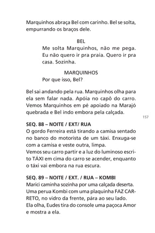 Marquinhos abraça Bel com carinho. Bel se solta,
empurrando os braços dele.
BEL
Me solta Marquinhos, não me pega.
Eu não quero ir pra praia. Quero ir pra
casa. Sozinha.
MARQUINHOS
Por que isso, Bel?
Bel sai andando pela rua. Marquinhos olha para
ela sem falar nada. Apóia no capô do carro.
Vemos Marquinhos em pé apoiado na Marajó
quebrada e Bel indo embora pela calçada.
SEQ. 88 – NOITE / EXT/ RUA
O gordo Ferreira está tirando a camisa sentado
no banco do motorista de um táxi. Enxuga-se
com a camisa e veste outra, limpa.
Vemos seu carro partir e a luz do luminoso escri-
to TÁXI em cima do carro se acender, enquanto
o táxi vai embora na rua escura.
SEQ. 89 – NOITE / EXT. / RUA – KOMBI
Marici caminha sozinha por uma calçada deserta.
Uma perua Kombi com uma plaquinha FAZ CAR-
RETO, no vidro da frente, pára ao seu lado.
Ela olha, Eudes tira do console uma paçoca Amor
e mostra a ela.
157
Chega de Saudade miolo.indd 157 30/6/2008 17:01:54
 