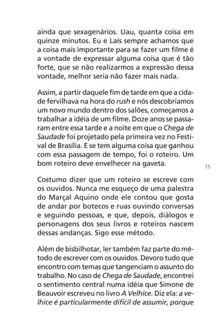 ainda que sexagenários. Uau, quanta coisa em
quinze minutos. Eu e Laís sempre achamos que
a coisa mais importante para se fazer um filme é
a vontade de expressar alguma coisa que é tão
forte, que se não realizarmos a expressão dessa
vontade, melhor seria não fazer mais nada.
Assim, a partir daquele fim de tarde em que a cida-
de fervilhava na hora do rush e nós descobríamos
um novo mundo dentro dos salões, começamos a
trabalhar a idéia de um filme. Doze anos se passa-
ram entre essa tarde e a noite em que o Chega de
Saudade foi projetado pela primeira vez no Festi-
val de Brasília. E se tem alguma coisa que ganhou
com essa passagem de tempo, foi o roteiro. Um
bom roteiro deve envelhecer na gaveta.
Costumo dizer que um roteiro se escreve com
os ouvidos. Nunca me esqueço de uma palestra
do Marçal Aquino onde ele contou que gosta
de andar por botecos e ruas ouvindo conversas
e seguindo pessoas, e que, depois, diálogos e
personagens dos seus livros e roteiros nascem
dessas andanças. Sigo esse método.
Além de bisbilhotar, ler também faz parte do mé-
todo de escrever com os ouvidos. Devoro tudo que
encontro com temas que tangenciam o assunto do
trabalho. No caso de Chega de Saudade, encontrei
o sentimento central numa idéia que Simone de
Beauvoir escreveu no livro A Velhice. Diz ela: a ve-
lhice é particularmente difícil de assumir, porque
15
Chega de Saudade miolo.indd 15 30/6/2008 17:00:17
 