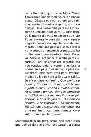 com a Kombi) Ei, que que há, Marici? Você
ficou com ciúme da menina. Pelo amor de
deus... Cê sabe que eu sou um cara sen-
sível, gosto de conhecer gente, gosto de
dançar... (ela pára e olha para ele furiosa,
como quem diz, pode parar)... Tudo bem,
eu ia mentir pra você se dissesse que não
fiquei encantado com ela, mas é aquele
negócio passageiro, aquela coisa de mo-
mento... Tem uma poesia que eu decorei
na juventude e nunca mais esqueci, explica
muito bem o que aconteceu hoje. Ouve,
vai. Você vai entender. (Ela olha para ele,
curiosa) Pára de andar um segundo, eu
não consigo guiar a Kombi e lembrar a
poesia. (ela pára, mas não olha para ele.
Ele breca, olha para cima para lembrar,
molha os lábios com a língua e fala)...
Se ela andava no jardim, Que cheiro de
jasmim, Tão branca do luar... Eis tenho-
a junto a mim, Vencida é minha, enfim,
Após tanto a sonhar... Por que entristeço
assim? Não era ela, mas sim, O que eu quis
abraçar, A hora do jardim... O aroma de
jasmim... A onda do luar... (dá um sorriso).
Foi isso, um encanto pelo momento. Era
uma menina doce, pura, começando a
vida... mas a mulher é você.
Marici dá um passo, pára, pensa, não tem dúvida
que gostou do que ouviu. Enquanto ela pensa
159
Chega de Saudade miolo.indd 159 30/6/2008 17:01:57
 