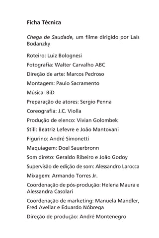 Ficha Técnica
Chega de Saudade, um filme dirigido por Laís
Bodanzky
Roteiro: Luiz Bolognesi
Fotografia: Walter Carvalho ABC
Direção de arte: Marcos Pedroso
Montagem: Paulo Sacramento
Música: BiD
Preparação de atores: Sergio Penna
Coreografia: J.C. Violla
Produção de elenco: Vivian Golombek
Still: Beatriz Lefevre e João Mantovani
Figurino: André Simonetti
Maquiagem: Doel Sauerbronn
Som direto: Geraldo Ribeiro e João Godoy
Supervisão de edição de som: Alessandro Larocca
Mixagem: Armando Torres Jr.
Coordenação de pós-produção: Helena Maura e
Alessandra Casolari
Coordenação de marketing: Manuela Mandler,
Fred Avellar e Eduardo Nóbrega
Direção de produção: André Montenegro
Chega de Saudade miolo.indd 163 30/6/2008 17:02:03
 