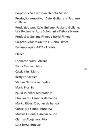 Co-produção executiva: Renata Galvão
Produção executiva: Caio Gullane e Fabiano
Gullane
Produzido por: Caio Gullane, Fabiano Gullane,
Laís Bodanzky, Luiz Bolognesi e Débora Ivanov
Produção: Gullane Filmes e Buriti Filmes
Co-produção: Miravista e Globo Filmes
Em associação: ARTE - France
Elenco
Leonardo Villar: Álvaro
Tônia Carrero: Alice
Cássia Kiss: Marici
Betty Faria: Elza
Stepan Nercessian: Eudes
Maria Flor: Bel
Paulo Vilhena: Marquinhos
Elza Soares: Crooner da banda
Marku Ribas: Crooner da banda
Conceição Senna: Aurelina
Marcos Cesana: Garçom Gilson
Clarisse Abujamra: Rita
Luiz Serra: Ernesto
165
Chega de Saudade miolo.indd 165 30/6/2008 17:02:06
 