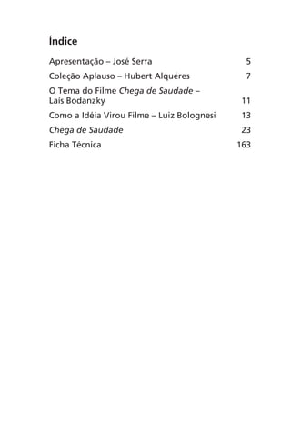 Índice
Apresentação – José Serra 5
Coleção Aplauso – Hubert Alquéres 7
O Tema do Filme Chega de Saudade –
Laís Bodanzky 11
Como a Idéia Virou Filme – Luiz Bolognesi 13
Chega de Saudade 23
Ficha Técnica 163
Chega de Saudade miolo.indd 167 30/6/2008 17:02:06
 