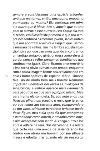 sempre a consideramos uma espécie estranha:
será que me tornei, então, uma outra, enquanto
permaneço eu mesma? Ela continua: em mim,
é o outro que é idoso, isto é, aquele que eu sou
para os outros: e esse outro sou eu. O que ela está
dizendo, em filosofês de primeira, é que nós sem-
pre nos sentimos os mesmos jovens, são os outros
que nos apontam a velhice e exigem que usemos
a máscara de velhos. Isso me lembra aquela situa-
ção típica por que passamos quando encontramos
um antigo amigo do ginásio: nossa como ele está
gordo, careca e velho, pensamos, acreditando que
continuamos iguais. Claro, ficamos anos sem vê-lo
e isso torna óbvio as marcas do tempo, enquanto
com a nossa imagem fomos nos acostumando em
doses homeopáticas de espelho diário. Simone
fala isso de modo bem mais bonito: Nenhuma
impressão sinestésica nos revela as involuções da
senescência; a velhice aparece mais claramente
para os outros, do que para o próprio sujeito. Mais
para frente ela completa: Se, aos vinte anos, nos
fizessem olhar num espelho o rosto que teremos
ou que temos aos sessenta anos, comparando-o
ao dos vinte, cairíamos para trás e teríamos medo
dessa figura; mas é dia após dia que avançamos;
estamos hoje como ontem, e amanhã como hoje,
assim avançamos sem sentir. Aí chega outro e lhe
atira a velhice na cara. Dói, diz Simone. Ela relata
que certa vez uma amiga de sessenta anos lhe
contou que atraiu um homem por sua silhueta
magra e esbelta, mas quando ele viu seu rosto,
16
Chega de Saudade miolo.indd 16 30/6/2008 17:00:18
 