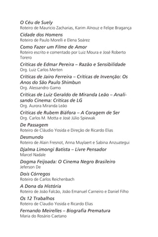 O Céu de Suely
Roteiro de Mauricio Zacharias, Karim Aïnouz e Felipe Bragança
Cidade dos Homens
Roteiro de Paulo Morelli e Elena Soárez
Como Fazer um Filme de Amor
Roteiro escrito e comentado por Luiz Moura e José Roberto
Torero
Críticas de Edmar Pereira – Razão e Sensibilidade
Org. Luiz Carlos Merten
Críticas de Jairo Ferreira – Críticas de Invenção: Os
Anos do São Paulo Shimbun
Org. Alessandro Gamo
Críticas de Luiz Geraldo de Miranda Leão – Anali-
sando Cinema: Críticas de LG
Org. Aurora Miranda Leão
Críticas de Rubem Biáfora – A Coragem de Ser
Org. Carlos M. Motta e José Júlio Spiewak
De Passagem
Roteiro de Cláudio Yosida e Direção de Ricardo Elias
Desmundo
Roteiro de Alain Fresnot, Anna Muylaert e Sabina Anzuategui
Djalma Limongi Batista – Livre Pensador
Marcel Nadale
Dogma Feijoada: O Cinema Negro Brasileiro
Jeferson De
Dois Córregos
Roteiro de Carlos Reichenbach
A Dona da História
Roteiro de João Falcão, João Emanuel Carneiro e Daniel Filho
Os 12 Trabalhos
Roteiro de Claudio Yosida e Ricardo Elias
Fernando Meirelles – Biografia Prematura
Maria do Rosário Caetano
Chega de Saudade miolo.indd 170 30/6/2008 17:02:06
 