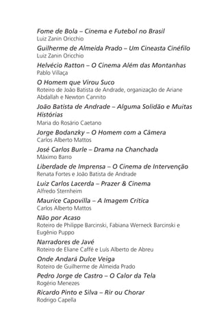 Fome de Bola – Cinema e Futebol no Brasil
Luiz Zanin Oricchio
Guilherme de Almeida Prado – Um Cineasta Cinéfilo
Luiz Zanin Oricchio
Helvécio Ratton – O Cinema Além das Montanhas
Pablo Villaça
O Homem que Virou Suco
Roteiro de João Batista de Andrade, organização de Ariane
Abdallah e Newton Cannito
João Batista de Andrade – Alguma Solidão e Muitas
Histórias
Maria do Rosário Caetano
Jorge Bodanzky – O Homem com a Câmera
Carlos Alberto Mattos
José Carlos Burle – Drama na Chanchada
Máximo Barro
Liberdade de Imprensa – O Cinema de Intervenção
Renata Fortes e João Batista de Andrade
Luiz Carlos Lacerda – Prazer & Cinema
Alfredo Sternheim
Maurice Capovilla – A Imagem Crítica
Carlos Alberto Mattos
Não por Acaso
Roteiro de Philippe Barcinski, Fabiana Werneck Barcinski e
Eugênio Puppo
Narradores de Javé
Roteiro de Eliane Caffé e Luís Alberto de Abreu
Onde Andará Dulce Veiga
Roteiro de Guilherme de Almeida Prado
Pedro Jorge de Castro – O Calor da Tela
Rogério Menezes
Ricardo Pinto e Silva – Rir ou Chorar
Rodrigo Capella
Chega de Saudade miolo.indd 171 30/6/2008 17:02:06
 