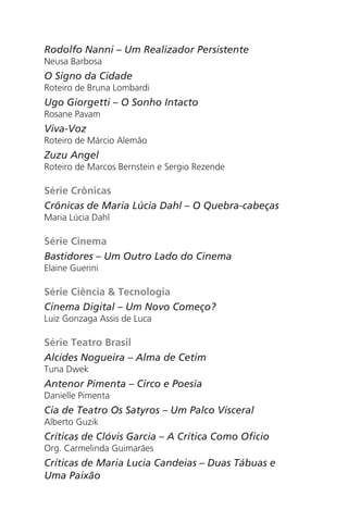 Rodolfo Nanni – Um Realizador Persistente
Neusa Barbosa
O Signo da Cidade
Roteiro de Bruna Lombardi
Ugo Giorgetti – O Sonho Intacto
Rosane Pavam
Viva-Voz
Roteiro de Márcio Alemão
Zuzu Angel
Roteiro de Marcos Bernstein e Sergio Rezende
Série Crônicas
Crônicas de Maria Lúcia Dahl – O Quebra-cabeças
Maria Lúcia Dahl
Série Cinema
Bastidores – Um Outro Lado do Cinema
Elaine Guerini
Série Ciência & Tecnologia
Cinema Digital – Um Novo Começo?
Luiz Gonzaga Assis de Luca
Série Teatro Brasil
Alcides Nogueira – Alma de Cetim
Tuna Dwek
Antenor Pimenta – Circo e Poesia
Danielle Pimenta
Cia de Teatro Os Satyros – Um Palco Visceral
Alberto Guzik
Críticas de Clóvis Garcia – A Crítica Como Oficio
Org. Carmelinda Guimarães
Críticas de Maria Lucia Candeias – Duas Tábuas e
Uma Paixão
Chega de Saudade miolo.indd 172 30/6/2008 17:02:06
 