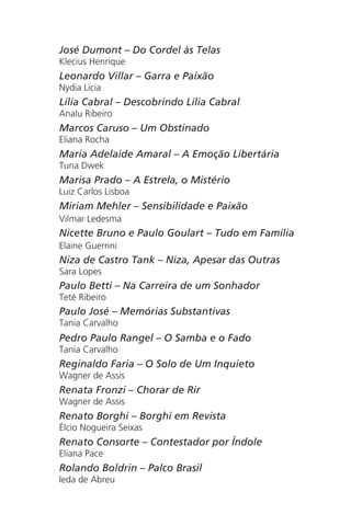 José Dumont – Do Cordel às Telas
Klecius Henrique
Leonardo Villar – Garra e Paixão
Nydia Licia
Lília Cabral – Descobrindo Lília Cabral
Analu Ribeiro
Marcos Caruso – Um Obstinado
Eliana Rocha
Maria Adelaide Amaral – A Emoção Libertária
Tuna Dwek
Marisa Prado – A Estrela, o Mistério
Luiz Carlos Lisboa
Miriam Mehler – Sensibilidade e Paixão
Vilmar Ledesma
Nicette Bruno e Paulo Goulart – Tudo em Família
Elaine Guerrini
Niza de Castro Tank – Niza, Apesar das Outras
Sara Lopes
Paulo Betti – Na Carreira de um Sonhador
Teté Ribeiro
Paulo José – Memórias Substantivas
Tania Carvalho
Pedro Paulo Rangel – O Samba e o Fado
Tania Carvalho
Reginaldo Faria – O Solo de Um Inquieto
Wagner de Assis
Renata Fronzi – Chorar de Rir
Wagner de Assis
Renato Borghi – Borghi em Revista
Élcio Nogueira Seixas
Renato Consorte – Contestador por Índole
Eliana Pace
Rolando Boldrin – Palco Brasil
Ieda de Abreu
Chega de Saudade miolo.indd 175 30/6/2008 17:02:06
 
