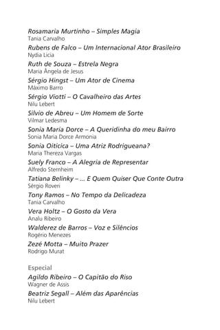 Rosamaria Murtinho – Simples Magia
Tania Carvalho
Rubens de Falco – Um Internacional Ator Brasileiro
Nydia Licia
Ruth de Souza – Estrela Negra
Maria Ângela de Jesus
Sérgio Hingst – Um Ator de Cinema
Máximo Barro
Sérgio Viotti – O Cavalheiro das Artes
Nilu Lebert
Silvio de Abreu – Um Homem de Sorte
Vilmar Ledesma
Sonia Maria Dorce – A Queridinha do meu Bairro
Sonia Maria Dorce Armonia
Sonia Oiticica – Uma Atriz Rodrigueana?
Maria Thereza Vargas
Suely Franco – A Alegria de Representar
Alfredo Sternheim
Tatiana Belinky – ... E Quem Quiser Que Conte Outra
Sérgio Roveri
Tony Ramos – No Tempo da Delicadeza
Tania Carvalho
Vera Holtz – O Gosto da Vera
Analu Ribeiro
Walderez de Barros – Voz e Silêncios
Rogério Menezes
Zezé Motta – Muito Prazer
Rodrigo Murat
Especial
Agildo Ribeiro – O Capitão do Riso
Wagner de Assis
Beatriz Segall – Além das Aparências
Nilu Lebert
Chega de Saudade miolo.indd 176 30/6/2008 17:02:06
 