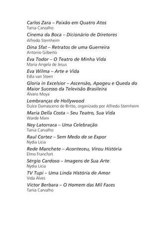 Carlos Zara – Paixão em Quatro Atos
Tania Carvalho
Cinema da Boca – Dicionário de Diretores
Alfredo Sternheim
Dina Sfat – Retratos de uma Guerreira
Antonio Gilberto
Eva Todor – O Teatro de Minha Vida
Maria Angela de Jesus
Eva Wilma – Arte e Vida
Edla van Steen
Gloria in Excelsior – Ascensão, Apogeu e Queda do
Maior Sucesso da Televisão Brasileira
Álvaro Moya
Lembranças de Hollywood
Dulce Damasceno de Britto, organizado por Alfredo Sternheim
Maria Della Costa – Seu Teatro, Sua Vida
Warde Marx
Ney Latorraca – Uma Celebração
Tania Carvalho
Raul Cortez – Sem Medo de se Expor
Nydia Licia
Rede Manchete – Aconteceu, Virou História
Elmo Francfort
Sérgio Cardoso – Imagens de Sua Arte
Nydia Licia
TV Tupi – Uma Linda História de Amor
Vida Alves
Victor Berbara – O Homem das Mil Faces
Tania Carvalho
Chega de Saudade miolo.indd 177 30/6/2008 17:02:06
 