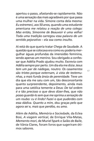apertou o passo, afastando-se rapidamente. Não
é uma sensação das mais agradáveis por que passa
uma mulher na vida. Simone conta dela mesma:
Eu estremeci, aos 50 anos, quando uma estudante
americana me relatou a reação de uma colega:
Mas então, Simonme de Beauvoir é uma velha!
Toda uma tradição carregou essa palavra de um
sentido pejorativo – ela soa como insulto.
Aí está do que queria tratar Chega de Saudade. A
questão que se colocava era como eu poderia mer-
gulhar águas profundas da imensidão feminina,
sendo apenas um menino. Sou obrigado a confes-
sar que Adélia Prado ajudou muito. Escrevia com
Adéliasempreporperto.Umdiaelamedizia:Jesus
tem um par de nádegas, noutro: Os casamentos
são tristes porque externam, à vista de testemu-
nhas, a mais funda ânsia de perenidade. Teve um
dia que ela me saiu com um, tão desconcertante
quanto surpreendente, depoimento, ainda mais
para uma católica temente a Deus: De tal ordem
é e tão precioso o que devo dizer-lhes, que não
posso guardá-lo sem que me oprima a sensação de
um roubo: cu é lindo! Fazei o que puderdes com
essa dádiva. Quanto a mim, dou graças pelo que
agora sei e, mais que perdôo, eu amo.
Além de Adélia, Memória e Sociedade, da Eclea
Bosi, A viagem vertical, de Enrique Vila-Matas,
Memento mori, de Muriel Spark e Salão de Baile,
de Vânia Clares, foram livros que sugeriram óti-
mos sabores.
17
Chega de Saudade miolo.indd 17 30/6/2008 17:00:18
 