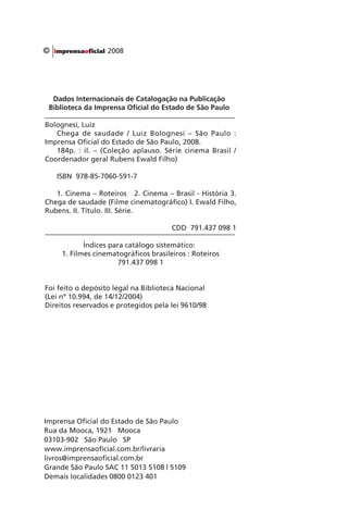 Dados Internacionais de Catalogação na Publicação
Biblioteca da Imprensa Oficial do Estado de São Paulo
Bolognesi, Luiz
Chega de saudade / Luiz Bolognesi – São Paulo :
Imprensa Oficial do Estado de São Paulo, 2008.
184p. : il. – (Coleção aplauso. Série cinema Brasil /
Coordenador geral Rubens Ewald Filho)
ISBN 978-85-7060-591-7
1. Cinema – Roteiros 2. Cinema – Brasil - História 3.
Chega de saudade (Filme cinematográfico) I. Ewald Filho,
Rubens. II. Título. III. Série.
CDD 791.437 098 1
Índices para catálogo sistemático:
1. Filmes cinematográficos brasileiros : Roteiros
791.437 098 1
Foi feito o depósito legal na Biblioteca Nacional
(Lei nº 10.994, de 14/12/2004)
Direitos reservados e protegidos pela lei 9610/98
Imprensa Oficial do Estado de São Paulo
Rua da Mooca, 1921 Mooca
03103-902 São Paulo SP
www.imprensaoficial.com.br/livraria
livros@imprensaoficial.com.br
Grande São Paulo SAC 11 5013 5108 | 5109
Demais localidades 0800 0123 401
© 2008
Chega de Saudade miolo.indd 180 30/6/2008 17:02:06
 