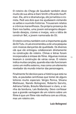 O roteiro do Chega de Saudade também deve
muito de sua alma à Dani Smith e Ricardo Kauff-
man. Ela, atriz e dramaturga, ele jornalista e cro-
nista. Pedi aos dois que me ajudassem visitando
os salões e ouvindo histórias. Trouxeram relatos
e crônicas maravilhosos. Da própria presença da
Dani nos bailes, uma jovem estrangeira desper-
tando desejos, ciúmes e invejas, veio a idéia de
construir Bel, a jovem namorada do DJ.
O roteiro contou também com a importante ajuda
do DJ Tutu. A Laís encomendou a ele uma pesquisa
com músicas dançantes de qualidade. Os diversos
cds que ele entregou colaboraram diretamente
na construção do roteiro. Climas e letras foram
incorporados à sintaxe do filme. Algumas músicas
levaram à construção de várias cenas. O roteiro
indica muitas canções, quando elas não funcionam
como um molho externo, mas como um elemento
revelador do mundo interior das personagens.
Finalmente foi decisivo para a história que está na
tela, as pauladas carinhosas que tomei de alguns
leitores muito especiais: Sérgio Penna, Silvana
Matteussi, Nando Bolognesi, Roberto Gervitz,
Adriana Falcão, Bráulio Mantovani e claro, a rai-
nha da borduna, Laís Bodanzky. Devo confessar
que a grande vantagem de um roteiro sobre um
filme é que um filme não melhora com as críticas,
mas um roteiro sim.
Luiz Bolognesi
19
Chega de Saudade miolo.indd 19 30/6/2008 17:00:18
 