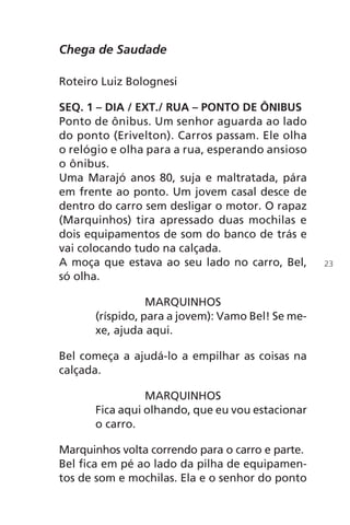 Chega de Saudade
Roteiro Luiz Bolognesi
SEQ. 1 – DIA / EXT./ RUA – PONTO DE ÔNIBUS
Ponto de ônibus. Um senhor aguarda ao lado
do ponto (Erivelton). Carros passam. Ele olha
o relógio e olha para a rua, esperando ansioso
o ônibus.
Uma Marajó anos 80, suja e maltratada, pára
em frente ao ponto. Um jovem casal desce de
dentro do carro sem desligar o motor. O rapaz
(Marquinhos) tira apressado duas mochilas e
dois equipamentos de som do banco de trás e
vai colocando tudo na calçada.
A moça que estava ao seu lado no carro, Bel,
só olha.
MARQUINHOS
(ríspido, para a jovem): Vamo Bel! Se me-
xe, ajuda aqui.
Bel começa a ajudá-lo a empilhar as coisas na
calçada.
MARQUINHOS
Fica aqui olhando, que eu vou estacionar
o carro.
Marquinhos volta correndo para o carro e parte.
Bel fica em pé ao lado da pilha de equipamen-
tos de som e mochilas. Ela e o senhor do ponto
23
Chega de Saudade miolo.indd 23 30/6/2008 17:00:20
 
