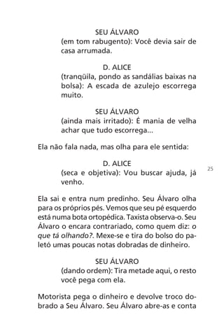 SEU ÁLVARO
(em tom rabugento): Você devia sair de
casa arrumada.
D. ALICE
(tranqüila, pondo as sandálias baixas na
bolsa): A escada de azulejo escorrega
muito.
SEU ÁLVARO
(ainda mais irritado): É mania de velha
achar que tudo escorrega...
Ela não fala nada, mas olha para ele sentida:
D. ALICE
(seca e objetiva): Vou buscar ajuda, já
venho.
Ela sai e entra num predinho. Seu Álvaro olha
para os próprios pés. Vemos que seu pé esquerdo
está numa bota ortopédica. Taxista observa-o. Seu
Álvaro o encara contrariado, como quem diz: o
que tá olhando?. Mexe-se e tira do bolso do pa-
letó umas poucas notas dobradas de dinheiro.
SEU ÁLVARO
(dando ordem): Tira metade aqui, o resto
você pega com ela.
Motorista pega o dinheiro e devolve troco do-
brado a Seu Álvaro. Seu Álvaro abre-as e conta
25
Chega de Saudade miolo.indd 25 30/6/2008 17:00:21
 