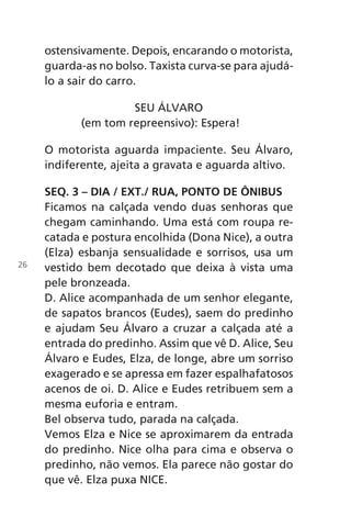 ostensivamente. Depois, encarando o motorista,
guarda-as no bolso. Taxista curva-se para ajudá-
lo a sair do carro.
SEU ÁLVARO
(em tom repreensivo): Espera!
O motorista aguarda impaciente. Seu Álvaro,
indiferente, ajeita a gravata e aguarda altivo.
SEQ. 3 – DIA / EXT./ RUA, PONTO DE ÔNIBUS
Ficamos na calçada vendo duas senhoras que
chegam caminhando. Uma está com roupa re-
catada e postura encolhida (Dona Nice), a outra
(Elza) esbanja sensualidade e sorrisos, usa um
vestido bem decotado que deixa à vista uma
pele bronzeada.
D. Alice acompanhada de um senhor elegante,
de sapatos brancos (Eudes), saem do predinho
e ajudam Seu Álvaro a cruzar a calçada até a
entrada do predinho. Assim que vê D. Alice, Seu
Álvaro e Eudes, Elza, de longe, abre um sorriso
exagerado e se apressa em fazer espalhafatosos
acenos de oi. D. Alice e Eudes retribuem sem a
mesma euforia e entram.
Bel observa tudo, parada na calçada.
Vemos Elza e Nice se aproximarem da entrada
do predinho. Nice olha para cima e observa o
predinho, não vemos. Ela parece não gostar do
que vê. Elza puxa NICE.
26
Chega de Saudade miolo.indd 26 30/6/2008 17:00:21
 