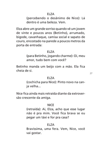 ELZA
(percebendo o desânimo de Nice): Lá
dentro é uma beleza. Vem.
Elza abre um grande sorriso quando vê um jovem
de vinte e poucos anos (Betinho), arrumado,
bigode, cavanhaque, camisa social e sapato de
couro, encostado na parede a poucos metros da
porta de entrada:
ELZA
(para Betinho, jogando charme): Oi, meu
amor, tudo bem com você?
Betinho manda um beijo com a mão. Ela fica
cheia de si.
ELZA
(cochicha para Nice): Pinto novo na can-
ja velha...
Nice fica ainda mais retraída diante da extrover-
são crescente da amiga.
NICE
(retraída): Ai, Elza, acho que esse lugar
não é pra mim. Você fica brava se eu
pegar um táxi e for pra casa?
ELZA
Bravíssima, uma fera. Vem, Nice, você
vai gostar.
27
Chega de Saudade miolo.indd 27 30/6/2008 17:00:21
 