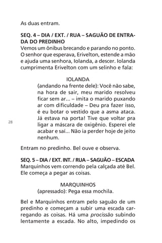 As duas entram.
SEQ. 4 – DIA / EXT. / RUA – SAGUÃO DE ENTRA-
DA DO PREDINHO
Vemos um ônibus brecando e parando no ponto.
O senhor que esperava, Erivelton, estende a mão
e ajuda uma senhora, Iolanda, a descer. Iolanda
cumprimenta Erivelton com um selinho e fala:
IOLANDA
(andando na frente dele): Você não sabe,
na hora de sair, meu marido resolveu
ficar sem ar... – imita o marido puxando
ar com dificuldade – Deu pra fazer isso,
é eu botar o vestido que a asma ataca.
Já estava na porta! Tive que voltar pra
ligar a máscara de oxigênio. Esperei ele
acabar e saí... Não ia perder hoje de jeito
nenhum.
Entram no predinho. Bel ouve e observa.
SEQ. 5 – DIA / EXT. INT. / RUA – SAGUÃO – ESCADA
Marquinhos vem correndo pela calçada até Bel.
Ele começa a pegar as coisas.
MARQUINHOS
(apressado): Pega essa mochila.
Bel e Marquinhos entram pelo saguão de um
predinho e começam a subir uma escada car-
regando as coisas. Há uma procissão subindo
lentamente a escada. No alto, impedindo os
28
Chega de Saudade miolo.indd 28 30/6/2008 17:00:21
 