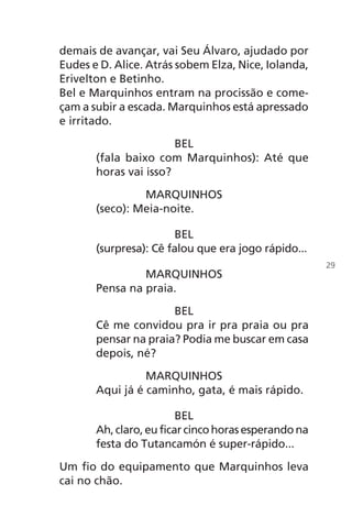 demais de avançar, vai Seu Álvaro, ajudado por
Eudes e D. Alice. Atrás sobem Elza, Nice, Iolanda,
Erivelton e Betinho.
Bel e Marquinhos entram na procissão e come-
çam a subir a escada. Marquinhos está apressado
e irritado.
BEL
(fala baixo com Marquinhos): Até que
horas vai isso?
MARQUINHOS
(seco): Meia-noite.
BEL
(surpresa): Cê falou que era jogo rápido...
MARQUINHOS
Pensa na praia.
BEL
Cê me convidou pra ir pra praia ou pra
pensar na praia? Podia me buscar em casa
depois, né?
MARQUINHOS
Aqui já é caminho, gata, é mais rápido.
BEL
Ah,claro,euficarcincohorasesperandona
festa do Tutancamón é super-rápido...
Um fio do equipamento que Marquinhos leva
cai no chão.
29
Chega de Saudade miolo.indd 29 30/6/2008 17:00:21
 