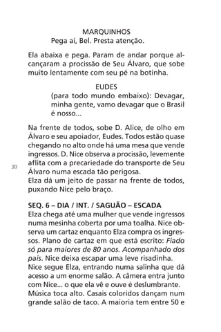 MARQUINHOS
Pega aí, Bel. Presta atenção.
Ela abaixa e pega. Param de andar porque al-
cançaram a procissão de Seu Álvaro, que sobe
muito lentamente com seu pé na botinha.
EUDES
(para todo mundo embaixo): Devagar,
minha gente, vamo devagar que o Brasil
é nosso...
Na frente de todos, sobe D. Alice, de olho em
Álvaro e seu apoiador, Eudes. Todos estão quase
chegando no alto onde há uma mesa que vende
ingressos. D. Nice observa a procissão, levemente
aflita com a precariedade do transporte de Seu
Álvaro numa escada tão perigosa.
Elza dá um jeito de passar na frente de todos,
puxando Nice pelo braço.
SEQ. 6 – DIA / INT. / SAGUÃO – ESCADA
Elza chega até uma mulher que vende ingressos
numa mesinha coberta por uma toalha. Nice ob-
serva um cartaz enquanto Elza compra os ingres-
sos. Plano de cartaz em que está escrito: Fiado
só para maiores de 80 anos. Acompanhado dos
pais. Nice deixa escapar uma leve risadinha.
Nice segue Elza, entrando numa salinha que dá
acesso a um enorme salão. A câmera entra junto
com Nice... o que ela vê e ouve é deslumbrante.
Música toca alto. Casais coloridos dançam num
grande salão de taco. A maioria tem entre 50 e
30
Chega de Saudade miolo.indd 30 30/6/2008 17:00:22
 