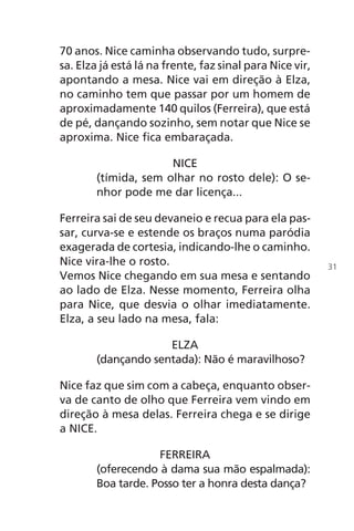 70 anos. Nice caminha observando tudo, surpre-
sa. Elza já está lá na frente, faz sinal para Nice vir,
apontando a mesa. Nice vai em direção à Elza,
no caminho tem que passar por um homem de
aproximadamente 140 quilos (Ferreira), que está
de pé, dançando sozinho, sem notar que Nice se
aproxima. Nice fica embaraçada.
NICE
(tímida, sem olhar no rosto dele): O se-
nhor pode me dar licença...
Ferreira sai de seu devaneio e recua para ela pas-
sar, curva-se e estende os braços numa paródia
exagerada de cortesia, indicando-lhe o caminho.
Nice vira-lhe o rosto.
Vemos Nice chegando em sua mesa e sentando
ao lado de Elza. Nesse momento, Ferreira olha
para Nice, que desvia o olhar imediatamente.
Elza, a seu lado na mesa, fala:
ELZA
(dançando sentada): Não é maravilhoso?
Nice faz que sim com a cabeça, enquanto obser-
va de canto de olho que Ferreira vem vindo em
direção à mesa delas. Ferreira chega e se dirige
a NICE.
FERREIRA
(oferecendo à dama sua mão espalmada):
Boa tarde. Posso ter a honra desta dança?
31
Chega de Saudade miolo.indd 31 30/6/2008 17:00:22
 