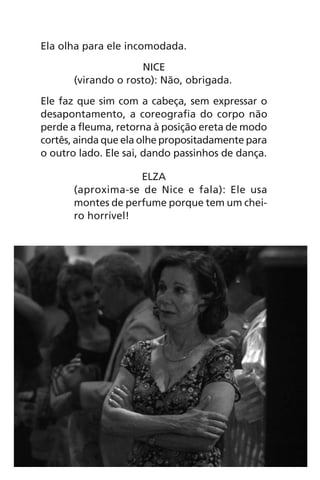 Ela olha para ele incomodada.
NICE
(virando o rosto): Não, obrigada.
Ele faz que sim com a cabeça, sem expressar o
desapontamento, a coreografia do corpo não
perde a fleuma, retorna à posição ereta de modo
cortês, ainda que ela olhe propositadamente para
o outro lado. Ele sai, dando passinhos de dança.
ELZA
(aproxima-se de Nice e fala): Ele usa
montes de perfume porque tem um chei-
ro horrível!
Chega de Saudade miolo.indd 32 30/6/2008 17:00:23
 
